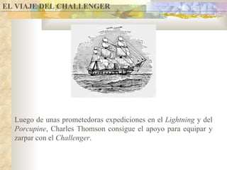 EL VIAJE DEL CHALLENGER Luego de unas prometedoras expediciones en el  Lightning  y del  Porcupine , Charles Thomson consigue el apoyo para equipar y zarpar con el  Challenger . 