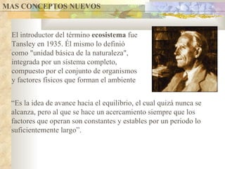 MAS CONCEPTOS NUEVOS  El introductor del término  ecosistema  fue Tansley en 1935. Él mismo lo definió como "unidad básica de la naturaleza", integrada por un sistema completo, compuesto por el conjunto de organismos y factores físicos que forman el ambiente “ Es la idea de avance hacia el equilibrio, el cual quizá nunca se alcanza, pero al que se hace un acercamiento siempre que los factores que operan son constantes y estables por un periodo lo suficientemente largo”.  