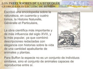 LOS PRECURSORES DE LA ECOLOGÍA GEORGE-LOUIS LECLERC DE BUFFON Para Buffon l a especie no es un conjunto de individuos similares, sino el conjunto de animales capaces de reproducirse entre sí. Escribió  una enciclopedia sobre la naturaleza, en cuarenta y cuatro tomos, la Histoire Naturelle, Généralle et Particulaire,  La obra científica más importante y de más influencia de l siglo XVIII , y la más popular, ya que combinó descripciones redactadas con elegancia con historias sobre la vida de una cantidad apabullante de animales y plantas .   