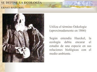 ERNST HAECKEL Utiliza el término Oekologie (aproximadamente en 1866) Según entendía Haeckel, la ecología debía encarar el estudio de una especie en sus relaciones biológicas con el medio ambiente.  SE DEFINE LA ECOLOGÍA 