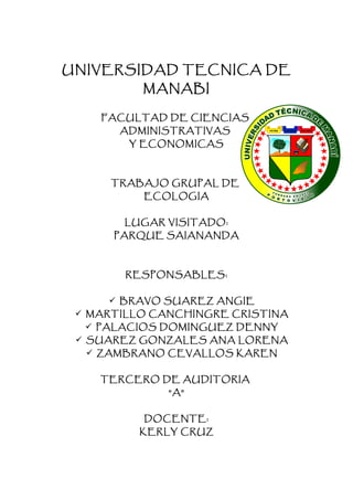 UNIVERSIDAD TECNICA DE
          MANABI

    FACULTAD DE CIENCIAS
       ADMINISTRATIVAS
        Y ECONOMICAS



      TRABAJO GRUPAL DE
          ECOLOGIA


       LUGAR VISITADO:
      PARQUE SAIANANDA



        RESPONSABLES:


      BRAVO SUAREZ ANGIE
  MARTILLO CANCHINGRE CRISTINA
   PALACIOS DOMINGUEZ DENNY
  SUAREZ GONZALES ANA LORENA
   ZAMBRANO CEVALLOS KAREN


    TERCERO DE AUDITORIA
              “A”


          DOCENTE:
          KERLY CRUZ
 