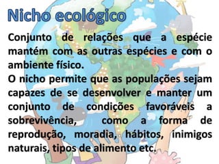 Conjunto de relações que a espécie
mantém com as outras espécies e com o
ambiente físico.
O nicho permite que as populações sejam
capazes de se desenvolver e manter um
conjunto de condições favoráveis a
sobrevivência,       como a forma de
reprodução, moradia, hábitos, inimigos
naturais, tipos de alimento etc.
 