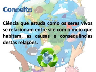 Ciência que estuda como os seres vivos
se relacionam entre si e com o meio que
habitam, as causas e consequências
destas relações.
 