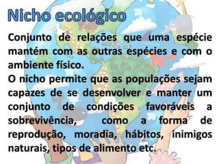 Conjunto de relações que uma espécie
mantém com as outras espécies e com o
ambiente físico.
O nicho permite que as populações sejam
capazes de se desenvolver e manter um
conjunto de condições favoráveis a
sobrevivência,       como a forma de
reprodução, moradia, hábitos, inimigos
naturais, tipos de alimento etc.
 