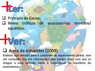  Principio de Gause;
 Níveis tróficos de ecossistemas terrestre/
  aquáticos.




 A era da estupidez (2009)
Embora seja voltado para a catástrofe do aquecimento global, tem
um conteúdo rico em informações que podem fazer com que se
chegue a uma reflexão sobre a importância do equilíbrio do
ecossistema.
 