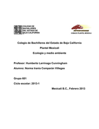 Colegio de Bachilleres del Estado de Baja California
                        Plantel Mexicali
               Ecología y medio ambiente


Profesor: Humberto Larrinaga Cunningham
Alumno: Norma Irania Comparán Villegas


Grupo 601
Ciclo escolar: 2013-1
                                 Mexicali B.C., Febrero 2013
 