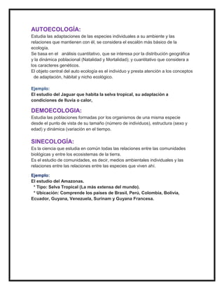 AUTOECOLOGÍA:
Estudia las adaptaciones de las especies individuales a su ambiente y las
relaciones que mantienen con él, se considera el escalón más básico de la
ecología.
Se basa en el análisis cuantitativo, que se interesa por la distribución geográfica
y la dinámica poblacional (Natalidad y Mortalidad); y cuantitativo que considera a
los caracteres genéticos.
El objeto central del auto ecología es el individuo y presta atención a los conceptos
  de adaptación, hábitat y nicho ecológico.

Ejemplo:
El estudio del Jaguar que habita la selva tropical, su adaptación a
condiciones de lluvia o calor,

DEMOECOLOGIA:
Estudia las poblaciones formadas por los organismos de una misma especie
desde el punto de vista de su tamaño (número de individuos), estructura (sexo y
edad) y dinámica (variación en el tiempo.

SINECOLOGÍA:
Es la ciencia que estudia en común todas las relaciones entre las comunidades
biológicas y entre los ecosistemas de la tierra.
Es el estudio de comunidades, es decir, medios ambientales individuales y las
relaciones entre las relaciones entre las especies que viven ahí.

Ejemplo:
El estudio del Amazonas.
 * Tipo: Selva Tropical (La más extensa del mundo).
 * Ubicación: Comprende los países de Brasil, Perú, Colombia, Bolivia,
Ecuador, Guyana, Venezuela, Surinam y Guyana Francesa.
 