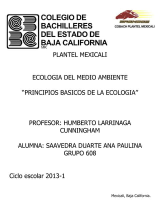 PLANTEL MEXICALI


        ECOLOGIA DEL MEDIO AMBIENTE

    ‘‘PRINCIPIOS BASICOS DE LA ECOLOGIA’’



       PROFESOR: HUMBERTO LARRINAGA
               CUNNINGHAM

   ALUMNA: SAAVEDRA DUARTE ANA PAULINA
                GRUPO 608


Ciclo escolar 2013-1


                                  Mexicali, Baja California.
 