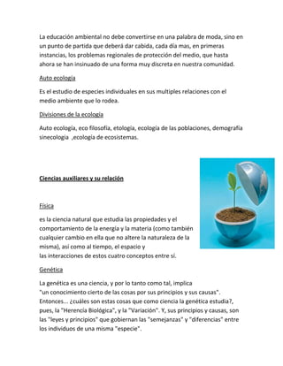 La educación ambiental no debe convertirse en una palabra de moda, sino en
un punto de partida que deberá dar cabida, cada día mas, en primeras
instancias, los problemas regionales de protección del medio, que hasta
ahora se han insinuado de una forma muy discreta en nuestra comunidad.

Auto ecología

Es el estudio de especies individuales en sus multiples relaciones con el
medio ambiente que lo rodea.

Divisiones de la ecología

Auto ecología, eco filosofía, etología, ecología de las poblaciones, demografía
sinecologia ,ecología de ecosistemas.




Ciencias auxiliares y su relación



Física

es la ciencia natural que estudia las propiedades y el
comportamiento de la energía y la materia (como también
cualquier cambio en ella que no altere la naturaleza de la
misma), así como al tiempo, el espacio y
las interacciones de estos cuatro conceptos entre sí.

Genética

La genética es una ciencia, y por lo tanto como tal, implica
"un conocimiento cierto de las cosas por sus principios y sus causas".
Entonces... ¿cuáles son estas cosas que como ciencia la genética estudia?,
pues, la "Herencía Biológica", y la "Variación". Y, sus principios y causas, son
las "leyes y principios" que gobiernan las "semejanzas" y "diferencias" entre
los individuos de una misma "especie".
 