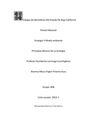 Colegio De Bachilleres Del Estado De Baja California



                   Plantel Mexicali



           Ecología Y Medio ambiente



        Principios Básicos De La Ecología



   Profesor:Humberto Larrinaga Cunnihgham



       Alumna:Meza Virgen Yesenia Susu




                       Grupo: 608



                Ciclo escolar: 2013-1


           Mexicali Baja California a 27 de Febrero.
 