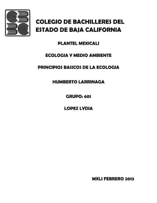 COLEGIO DE BACHILLERES DEL
ESTADO DE BAJA CALIFORNIA

        PLANTEL MEXICALI

   ECOLOGIA Y MEDIO AMBIENTE

PRINCIPIOS BASICOS DE LA ECOLOGIA


     HUMBERTO LARRINAGA


           GRUPO: 601

          LOPEZ LYDIA




                        MXLI FEBRERO 2013
 