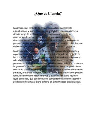 ¿Qué es Ciencia?


La ciencia es el conjunto de conocimientos sistemáticamente
estructurados, y susceptibles de ser articulados unos con otros. La
ciencia surge de la obtención del conocimiento mediante la
observación de patrones regulares, de razonamientos y
de experimentación en ámbitos específicos, a partir de los cuales se
generan preguntas, se construyen hipótesis, se deducen principios y se
elaboran leyes generales y sistemasmetódicamente organizados.

La ciencia utiliza diferentes métodos y técnicas para la adquisición y
organización de conocimientos sobre la estructura de un conjunto de
hechos suficientemente objetivos y accesibles a varios observadores,
además de basarse en un criterio de verdad y una corrección
permanente. La aplicación de esos métodos y conocimientos conduce a
la generación de más conocimiento objetivo en forma de predicciones
concretas, cuantitativas y comprobables referidas a hechos observables
pasados, presentes y futuros. Con frecuencia esas predicciones pueden
formularse mediante razonamientos y estructurarse como reglas o
leyes generales, que dan cuenta del comportamiento de un sistema y
predicen cómo actuará dicho sistema en determinadas circunstancias.
 