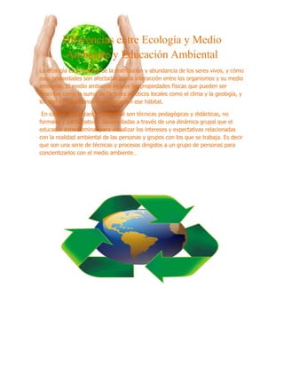 Diferencias entre Ecología y Medio
         Ambiente y Educación Ambiental
La ecología es el estudio de la distribución y abundancia de los seres vivos, y cómo
esas propiedades son afectadas por la interacción entre los organismos y su medio
ambiente. El medio ambiente incluye las propiedades físicas que pueden ser
descritas como la suma de factores abióticos locales como el clima y la geología, y
los demás organismos que comparten ese hábitat.

 En cambio la educación ambiental son técnicas pedagógicas y didácticas, no
formales y participativas, desarrolladas a través de una dinámica grupal que el
educador debe dominar para visualizar los intereses y expectativas relacionadas
con la realidad ambiental de las personas y grupos con los que se trabaja. Es decir
que son una serie de técnicas y procesos dirigidos a un grupo de personas para
concientizarlos con el medio ambiente…
 