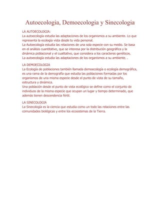 Autoecologia, Demoecologia y Sinecologia
LA AUTOECOLOGIA:
La autoecología estudia las adaptaciones de los organismos a su ambiente. Lo que
representa la ecología vista desde tu vida personal.
La Autoecología estudia las relaciones de una sola especie con su medio. Se basa
en el análisis cuantitativo, que se interesa por la distribución geográfica y la
dinámica poblacional y el cualitativo, que considera a los caracteres genéticos.
La autoecología estudia las adaptaciones de los organismos a su ambiente. .

LA DEMOECOLOGIA
La Ecología de poblaciones también llamada demoecología o ecología demográfica,
es una rama de la demografía que estudia las poblaciones formadas por los
organismos de una misma especie desde el punto de vista de su tamaño,
estructura y dinámica.
Una población desde el punto de vista ecológico se define como el conjunto de
individuos de la misma especie que ocupan un lugar y tiempo determinado, que
además tienen descendencia fértil.

LA SINECOLOGIA
La Sinecología es la ciencia que estudia como un todo las relaciones entre las
comunidades biológicas y entre los ecosistemas de la Tierra.
 