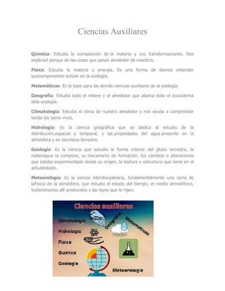 Ciencias Auxiliares

Química: Estudia la composición de la materia y sus transformaciones. Nos
explicael porque de las cosas que pasan alrededor de nosotros.

Física: Estudia la materia y energía. Es una forma de darnos entender
quecomponentes actúan en la ecología.

Matemáticas: Es la base para las demás ciencias auxiliares de la ecología.

Geografía: Estudia todo el relieve y el alrededor que abarca todo el ecosistema
dela ecología.

Climatología: Estudia el clima de nuestro alrededor y nos ayuda a comprender
lavida los seres vivos.

Hidrología: Es la ciencia geográfica que se dedica al estudio de la
distribución,espacial y temporal, y las propiedades del agua presente en la
atmósfera y en lacorteza terrestre.

Geología: Es la ciencia que estudia la forma interior del globo terrestre, la
materiaque la compone, su mecanismo de formación, los cambios o alteraciones
que estaba experimentado desde su origen, la textura y estructura que tiene en el
actualestado.

Meteorología: Es la ciencia interdisciplinaria, fundamentalmente una rama de
laFísica de la atmósfera, que estudia el estado del tiempo, el medio atmosférico,
losfenómenos allí producidos y las leyes que lo rigen.
 