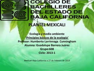 PLANTEL MEXICALI
          Ecología y medio ambiente
      ‘Principios básicos de la ecología’
Profesor: Humberto Larrinnaga Cunningham
     Alumna: Guadalupe Barrera Juárez
                  Grupo:608
                 Ciclo: 2013-1

    Mexicali Baja California a 27 de Febrero de 2013
 