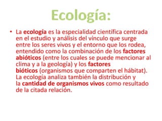 • La ecología es la especialidad científica centrada
  en el estudio y análisis del vínculo que surge
  entre los seres vivos y el entorno que los rodea,
  entendido como la combinación de los factores
  abióticos (entre los cuales se puede mencionar al
  clima y a la geología) y los factores
  bióticos (organismos que comparten el hábitat).
  La ecología analiza también la distribución y
  la cantidad de organismos vivos como resultado
  de la citada relación.
 