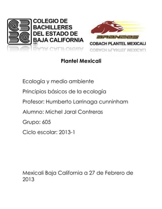 Plantel Mexicali


Ecología y medio ambiente
Principios básicos de la ecología
Profesor: Humberto Larrinaga cunninham
Alumno: Michel Jaral Contreras
Grupo: 605
Ciclo escolar: 2013-1




Mexicali Baja California a 27 de Febrero de
2013
 