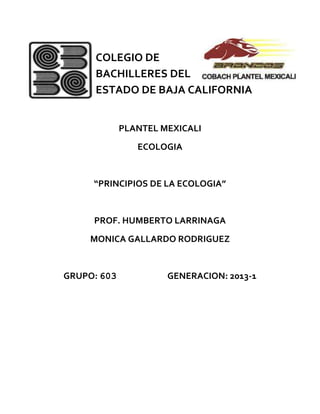 COLEGIO DE
      BACHILLERES DEL
      ESTADO DE BAJA CALIFORNIA


             PLANTEL MEXICALI
                ECOLOGIA


     “PRINCIPIOS DE LA ECOLOGIA”


     PROF. HUMBERTO LARRINAGA
     MONICA GALLARDO RODRIGUEZ


GRUPO: 603            GENERACION: 2013-1
 