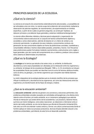 PRINCIPIOS BASICOS DE LA ECOLOGIA.
¿Qué es la ciencia?
La ciencia es el conjunto de conocimientos sistemáticamente estructurados, y susceptibles de
ser articulados unos con otros. La ciencia surge de la obtención del conocimiento mediante la
observación de patrones regulares, de razonamientos y de experimentación en ámbitos
específicos, a partir de los cuales se generan preguntas, se construyen hipótesis, se
                                                                                         1
deducen principios y se elaboran leyes generales y sistemas metódicamenteorganizados.

La ciencia utiliza diferentes métodos y técnicas para la adquisición y organización de
conocimientos sobre la estructura de un conjunto de hechos suficientemente objetivos y
accesibles a varios observadores, además de basarse en un criterio de verdad y una
corrección permanente. La aplicación de esos métodos y conocimientos conduce a la
generación de más conocimiento objetivo en forma de predicciones concretas, cuantitativas y
comprobables referidas a hechos observables pasados, presentes y futuros. Con frecuencia
esas predicciones pueden formularse mediante razonamientos y estructurarse como reglas o
leyes generales, que dan cuenta del comportamiento de un sistema y predicen cómo actuará
dicho sistema en determinadas circunstancias.

¿Qué es la Ecología?
La ecología es la ciencia que estudia a los seres vivos, su ambiente, la distribución,
abundancia y como esas propiedades son afectadas por la interacción entre los organismos y
su ambiente: la biología de los ecosistemas (Margalef, 1998, p. 2). En el ambiente se incluyen
las propiedades físicas que pueden ser descritas como la suma de factores abióticos locales,
como el clima y la geología, y los demás organismos que comparten ese hábitat (factores
bióticos).

La visión integradora de la ecología plantea qué es el estudio científico de los procesos que
influyen la distribución y abundancia de los organismos, así como las interacciones entre los
organismos y la transformación de los flujos de energía y materia.



¿Qué es la educación ambiental?
La educación ambiental, además de generar una conciencia y soluciones pertinentes a los
problemas ambientales actuales causados por actividades antropogénicas y los efectos de la
relación entre el hombre y el medio ambiente, es un mecanismo pedagógico que además
infunde la interacción que existe dentro de los ecosistemas. Los procesos y factores físicos,
químicos así mismo biológicos, como estos reaccionan, se relacionan e intervienen entre sí
dentro del medio ambiente, es otro de los tópicos que difunde la Educación Ambiental (EA),
todo esto con el fin de entender nuestro entorno y formar una cultura conservacionista donde el
hombre aplique en todos sus procesos productivos, técnicas limpias (dándole solución a los
problemas ambientales), permitiendo de esta forma el desarrollo sostenible.
 