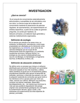 INVESTIGACION
  ¿Qué es ciencia?

 Es el conjunto de conocimientos sistemáticamente
estructurados y susceptibles de ser articulados unos
con otros. La ciencia surge de la obtención del
conocimiento mediante la observación de patrones
regulares, de razonamientos y de experimentación en
ámbitos específicos, a partir de los cuales se generan
preguntas, se construyen hipótesis, se
deducen principios y se elaboran leyes generales y
sistemas metódicamente organizados.

  Definición de ecología
Es la ciencia que estudia a los seres vivos, su
ambiente, la distribución, abundancia y como esas
propiedades son afectadas por la interacción entre
los organismos y su ambiente, es la rama de las
ciencias biológicas que se ocupa de las
interacciones entre los organismos y su ambiente
(sustancias químicas y factores físicos). La
ecología es una ciencia multidisciplinaria que
recurre a la Biología, la Climatología, la Ingeniería
Química, la Mecánica, la Ética, etc.

  Definición de educación ambiental
Se define como un proceso que incluye un esfuerzo
planificado para comunicar información y/o suministrar
instrucción basado en los más recientes y válidos
datos científicos al igual que en el sentimiento público
prevaleciente diseñado para apoyar el desarrollo de
actitudes, opiniones y creencias que apoyen a su vez
la adopción sostenida de conductas que guían tanto a
los individuos como a grupos para que vivan sus
vidas, crezcan sus cultivos, fabriquen sus productos,
compren sus bienes materiales, desarrollen
tecnológicamente, etc.., de manera que minimicen lo
más que sea posible la degradación del paisaje
original o las características geológicas de una región,
la contaminación del aire, agua o suelo, y las
amenazas a la supervivencia de otras especies de
plantas y animales.
 