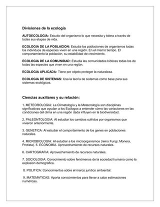 Divisiones de la ecología

AUTOECOLOGIA: Estudio del organismo lo que necesita y tolera a través de
todas sus etapas de vida.

ECOLOGIA DE LA POBLACION: Estudia las poblaciones de organismos todas
los individuos de especies viven en una región. En el mismo tiempo. El
comportamiento la población, su estabilidad de crecimiento.

ECOLOGIA DE LA COMUNIDAD: Estudia las comunidades bióticas todas los de
todas las especies que viven en una región.

ECOLOGIA APLICADA: Tiene por objeto proteger la naturaleza.

ECOLOGIA DE SISTEMAS: Usa la teoría de sistemas como base para sus
sistemas ecológicos.



Ciencias auxiliares y su relación:

1. METEOROLOGIA: La Climatología y la Meteorología son disciplinas
significativas que ayudan a los Ecólogos a entender cómo las variaciones en las
condiciones del clima en una región dada influyen en la biodiversidad.

2. PALEONTOLOGIA: Al estudiar los cambios sufridos por organismos que
vivieron anteriormente.

3. GENETICA: Al estudiar el comportamiento de los genes en poblaciones
naturales.

4. MICROBIOLOGIA: Al estudiar a los microorganismos (reino Fungi, Monera,
Protista). 5. ECONOMIA. Aprovechamiento de recursos naturales.

6. CARTOGRAFIA: Aprovechamiento de recursos naturales.

7. SOCIOLOGIA: Conocimiento sobre fenómenos de la sociedad humana como la
explosión demográfica.

8. POLITICA: Conocimientos sobre el marco jurídico ambiental.

 9. MATEMATICAS: Aporta conocimientos para llevar a cabo estimaciones
numéricas.
 