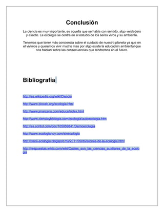 Conclusión
La ciencia es muy importante, es aquella que se habla con sentido, algo verdadero
  y exacto. La ecología se centra en el estudio de los seres vivos y su ambiente.

Tenemos que tener más conciencia sobre el cuidado de nuestro planeta ya que en
el vivimos y queremos vivir mucho mas por algo existe la educación ambiental que
         nos hablan sobre las consecuencias que tendremos en el futuro.




Bibliografía

http://es.wikipedia.org/wiki/Ciencia

http://www.biocab.org/ecologia.html

http://www.jmarcano.com/educa/index.html

http://www.cienciaybiologia.com/ecologia/autoecologia.htm

http://es.scribd.com/doc/105059841/Demoecologia

http://www.ecologiahoy.com/sinecologia

http://danii-ecologia.blogspot.mx/2011/09/divisiones-de-la-ecologia.html

http://respuestas.wikia.com/wiki/Cuales_son_las_ciencias_auxiliares_de_la_ecolo
gia
 