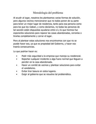 Metodología del problema
Al acudir al lugar, nosotros les planteamos varias formas de solución,
pero algunos vecinos mencionaron que no todos ponen de su parte
para tener un mejor lugar de residencia, tanto para esa persona como
para los que los rodean, y como decíamos, no todas las personas de
tal sección están dispuestas ayudarse entre sí y lo que hicimos fue
exponerles soluciones para reparar las casas abandonadas, cerrarlas o
tirarlas completamente y cerrar el lugar.

Pero al plantear estas soluciones nos encontramos con que no se
puede hacer eso, ya que es propiedad del Gobierno, y hacer eso
traería consecuencias.

Lo que podrían hacer es:

  •     Pedir más seguridad a la empresa que maneja su residencial.
  •     Reportar cualquier incidente o algo fuera normal que lleguen a
        percibir en la casa abandonada.
  •     Hacer un comité de vecinos y plantear soluciones para evitar
        el vandalismo.
  •     Evitar tirar basura en estos lugares.
  •     Exigir al gobierno que se resuelva tal problemática.
 