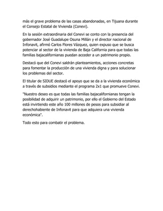más el grave problema de las casas abandonadas, en Tijuana durante
el Consejo Estatal de Vivienda (Conevi).

En la sesión extraordinaria del Conevi se conto con la presencia del
gobernador José Guadalupe Osuna Millán y el director nacional de
Infonavit, afirmó Carlos Flores Vázquez, quien expuso que se busca
potenciar al sector de la vivienda de Baja California para que todas las
familias bajacalifornianas puedan acceder a un patrimonio propio.

Destacó que del Conevi saldrán planteamientos, acciones concretas
para fomentar la producción de una vivienda digna y para solucionar
los problemas del sector.

El titular de SIDUE destacó el apoyo que se da a la vivienda económica
a través de subsidios mediante el programa 2x1 que promueve Conevi.

"Nuestro deseo es que todas las familias bajacalifornianas tengan la
posibilidad de adquirir un patrimonio, por ello el Gobierno del Estado
está invirtiendo este año 100 millones de pesos para subsidiar al
derechohabiente de Infonavit para que adquiera una vivienda
económica".

Todo esto para combatir el problema.
 