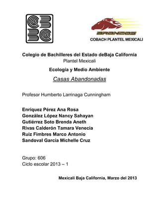 Colegio de Bachilleres del Estado deBaja California
                  Plantel Mexicali
            Ecología y Medio Ambiente

              Casas Abandonadas

Profesor Humberto Larrinaga Cunningham


Enríquez Pérez Ana Rosa
González López Nancy Sahayan
Gutiérrez Soto Brenda Aneth
Rivas Calderón Tamara Venecia
Ruiz Fimbres Marco Antonio
Sandoval García Michelle Cruz


Grupo: 606
Ciclo escolar 2013 – 1

                 Mexicali Baja California, Marzo del 2013
 