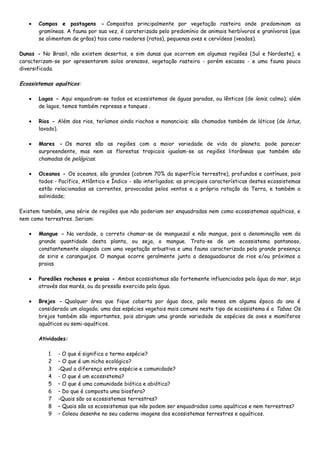 Campos e pastagens - Compostos principalmente por vegetação rasteira onde predominam as
       gramíneas. A fauna por sua vez, é caraterizada pelo predomínio de animais herbívoros e granívoros (que
       se alimentam de grãos) tais como roedores (ratos), pequenas aves e cervídeos (veados).

Dunas - No Brasil, não existem desertos, e sim dunas que ocorrem em algumas regiões (Sul e Nordeste), e
caracterizam-se por apresentarem solos arenosos, vegetação rasteira - porém escassa - e uma fauna pouco
diversificada.

Ecossistemas aquáticos:

       Lagos - Aqui enquadram-se todos os ecossistemas de águas paradas, ou lênticos (de lenis, calmo); além
       de lagos, temos também represas e tanques .

       Rios - Além dos rios, teríamos ainda riachos e mananciais; são chamados também de lóticos (de lotus,
       lavado).

       Mares - Os mares são as regiões com a maior variedade de vida do planeta; pode parecer
       surpreendente, mas nem as florestas tropicais igualam-se as regiões litorâneas que também são
       chamadas de pelágicas.

       Oceanos - Os oceanos, são grandes (cobrem 70% da superfície terrestre), profundos e contínuos, pois
       todos - Pacífico, Atlântico e Índico - são interligados; as principais características destes ecossistemas
       estão relacionadas as correntes, provocadas pelos ventos e a própria rotação da Terra, e também a
       salinidade;

Existem também, uma série de regiões que não poderiam ser enquadradas nem como ecossistemas aquáticos, e
nem como terrestres. Seriam:

       Mangue - Na verdade, o correto chamar-se de manguezal e não mangue, pois a denominação vem da
       grande quantidade desta planta, ou seja, o mangue. Trata-se de um ecossistema pantanoso,
       constantemente alagado com uma vegetação arbustiva e uma fauna caracterizada pela grande presença
       de siris e caranguejos. O mangue ocorre geralmente junto a desaguadouros de rios e/ou próximos a
       praias.

       Paredões rochosos e praias - Ambos ecossistemas são fortemente influenciados pela água do mar, seja
       através das marés, ou da pressão exercida pela água.

       Brejos - Qualquer área que fique coberta por água doce, pelo menos em alguma época do ano é
       considerado um alagado; uma das espécies vegetais mais comuns neste tipo de ecossistema é a Taboa. Os
       brejos também são importantes, pois abrigam uma grande variedade de espécies de aves e mamíferos
       aquáticos ou semi-aquáticos.

       Atividades:

          1   - O que é significa o termo espécie?
          2   – O que é um nicho ecológico?
          3   -Qual a diferença entre espécie e comunidade?
          4   - O que é um ecossistema?
          5   – O que é uma comunidade biótica e abiótica?
          6   – Do que é composta uma biosfera?
          7   -Quais são os ecossistemas terrestres?
          8   – Quais são os ecossistemas que não podem ser enquadrados como aquáticos e nem terrestres?
          9   – Coleou desenhe no seu caderno imagens dos ecossistemas terrestres e aquáticos.
 