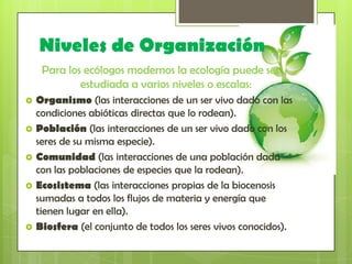 Niveles de Organización
     Para los ecólogos modernos la ecología puede ser
             estudiada a varios niveles o escalas:
   Organismo (las interacciones de un ser vivo dado con las
    condiciones abióticas directas que lo rodean).
   Población (las interacciones de un ser vivo dado con los
    seres de su misma especie).
   Comunidad (las interacciones de una población dada
    con las poblaciones de especies que la rodean).
   Ecosistema (las interacciones propias de la biocenosis
    sumadas a todos los flujos de materia y energía que
    tienen lugar en ella).
   Biosfera (el conjunto de todos los seres vivos conocidos).
 