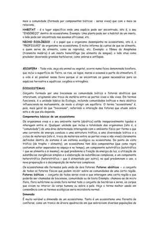 mais a comunidade (formada por componentes bióticos - seres vivos) que com o meio se
relaciona.
HABITAT - é o lugar específico onde uma espécie pode ser encontrada, isto é, o seu
"ENDEREÇO" dentro do ecossistema. Exemplo: Uma planta pode ser o habitat de um inseto,
o leão pode ser encontrado nas savanas africanas, etc.
NICHO ECOLÓGICO - é o papel que o organismo desempenha no ecossistema, isto é, a
"PROFISSÃO" do organismo no ecossistema. 0 nicho informa às custas de que se alimenta,
a quem serve de alimento, como se reproduz, etc. Exemplo: a fêmea do Anopheles
(transmite malária) é um inseto hematófago (se alimenta de sangue), o leão atua como
predador devorando grandes herbívoros, como zebras e antílopes.



BIOSFERA - Toda vida, seja ela animal ou vegetal, ocorre numa faixa denominada biosfera,
que inclui a superfície da Terra, os rios, os lagos, mares e oceanos e parte da atmosfera. E
a vida é só possível nessa faixa porque aí se encontram os gases necessários para as
espécies terrestre e aquáticas: oxigênio e nitrogênio.

ECOSSISTEMAS
Conjunto formado por uma biocenose ou comunidade biótica e fatores abióticos que
interatuam, originando uma troca de matéria entre as partes vivas e não vivas. Em termos
funcionais, é a unidade básica da Ecologia, incluindo comunidades bióticas e meio abiótico
influenciando-se mutuamente, de modo a atingir um equilíbrio. O termo "ecossistema" é,
pois, mais geral do que "biocenose", referindo a interação dos fatores que atuam sobre
esta e de que ela depende.
Componentes básicos de um ecossistema
Os organismos vivos e o seu ambiente inerte (abiótico) estão inseparavelmente ligados e
interagem entre si. Qualquer unidade que inclua a totalidade dos organismos (isto é, a
"comunidade") de uma área determinada interagindo com o ambiente físico por forma a que
uma corrente de energia conduza a uma estrutura trófica, a uma diversidade biótica e a
ciclos de materiais (isto é, troca de materiais entre as partes vivas e não vivas) claramente
definidos dentro do sistema é um sistema ecológico ou ecossistema. Do ponto de vista
trófico (de trophe = alimento), um ecossistema tem dois componentes (que como regra
costumam estar separados no espaço e no tempo), um componente autotrófico (autotrófico
= que se alimenta a si mesmo), no qual predomina a fixação da energia da luz, a utilização de
substâncias inorgânicas simples e a elaboração de substâncias complexas, e um componente
heterotrófico (heterotrófico = que é alimentado por outro), no qual predominam o uso, a
nova preparação e a decomposição de materiais complexos.
Os ecossistemas são formados pela união de dois fatores: Fatores abióticos - o conjunto
de todos os fatores físicos que podem incidir sobre as comunidades de uma certa região.
Fatores bióticos - conjunto de todos seres vivos e que interagem uma certa região e que
poderão ser chamados de biocenose, comunidade ou de biota Exemplo: chamava-se de micro
flora, flora autóctone ou ainda fora normal todo o conjunto de bactérias e seres, os corpos
que viviam no interior do corpo humano ou sobre a pele. Hoje o termo melhor usado em
consonância com os termos ecológicos seria microbiota normal.
Dimensão
É muito variável a dimensão de um ecossistema. Tanto é um ecossistema uma floresta de
coníferas, como um tronco de árvore apodrecido em que sobrevivem diversas populações de
 
