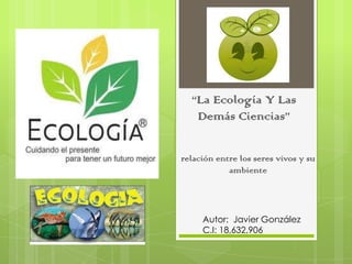“La Ecología Y Las
Demás Ciencias”
relación entre los seres vivos y su
ambiente
Autor: Javier González
C.I: 18,632,906
 
