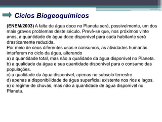 Ciclos Biogeoquímicos
(ENEM/2003) A falta de água doce no Planeta será, possivelmente, um dos
mais graves problemas deste século. Prevê-se que, nos próximos vinte
anos, a quantidade de água doce disponível para cada habitante será
drasticamente reduzida.
Por meio de seus diferentes usos e consumos, as atividades humanas
interferem no ciclo da água, alterando
a) a quantidade total, mas não a qualidade da água disponível no Planeta.
b) a qualidade da água e sua quantidade disponível para o consumo das
populações.
c) a qualidade da água disponível, apenas no subsolo terrestre.
d) apenas a disponibilidade de água superficial existente nos rios e lagos.
e) o regime de chuvas, mas não a quantidade de água disponível no
Planeta.
 
