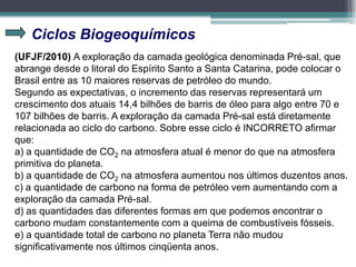 Ciclos Biogeoquímicos
(UFJF/2010) A exploração da camada geológica denominada Pré-sal, que
abrange desde o litoral do Espírito Santo a Santa Catarina, pode colocar o
Brasil entre as 10 maiores reservas de petróleo do mundo.
Segundo as expectativas, o incremento das reservas representará um
crescimento dos atuais 14,4 bilhões de barris de óleo para algo entre 70 e
107 bilhões de barris. A exploração da camada Pré-sal está diretamente
relacionada ao ciclo do carbono. Sobre esse ciclo é INCORRETO afirmar
que:
a) a quantidade de CO2 na atmosfera atual é menor do que na atmosfera
primitiva do planeta.
b) a quantidade de CO2 na atmosfera aumentou nos últimos duzentos anos.
c) a quantidade de carbono na forma de petróleo vem aumentando com a
exploração da camada Pré-sal.
d) as quantidades das diferentes formas em que podemos encontrar o
carbono mudam constantemente com a queima de combustíveis fósseis.
e) a quantidade total de carbono no planeta Terra não mudou
significativamente nos últimos cinqüenta anos.
 
