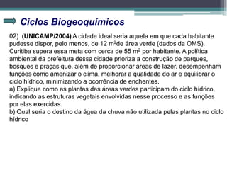 Ciclos Biogeoquímicos
02) (UNICAMP/2004) A cidade ideal seria aquela em que cada habitante
pudesse dispor, pelo menos, de 12 m2de área verde (dados da OMS).
Curitiba supera essa meta com cerca de 55 m2 por habitante. A política
ambiental da prefeitura dessa cidade prioriza a construção de parques,
bosques e praças que, além de proporcionar áreas de lazer, desempenham
funções como amenizar o clima, melhorar a qualidade do ar e equilibrar o
ciclo hídrico, minimizando a ocorrência de enchentes.
a) Explique como as plantas das áreas verdes participam do ciclo hídrico,
indicando as estruturas vegetais envolvidas nesse processo e as funções
por elas exercidas.
b) Qual seria o destino da água da chuva não utilizada pelas plantas no ciclo
hídrico
 