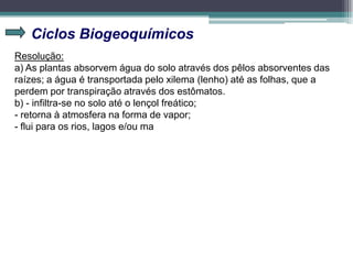 Ciclos Biogeoquímicos
Resolução:
a) As plantas absorvem água do solo através dos pêlos absorventes das
raízes; a água é transportada pelo xilema (lenho) até as folhas, que a
perdem por transpiração através dos estômatos.
b) - infiltra-se no solo até o lençol freático;
- retorna à atmosfera na forma de vapor;
- flui para os rios, lagos e/ou ma
 