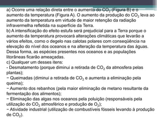 a) Ocorre uma relação direta entre o aumento do CO2 (Figura B) e o
aumento da temperatura (Figura A). O aumento da produção do CO2 leva ao
aumento da temperatura em virtude de maior retenção da radiação
infravermelha refletida na superfície da Terra.
b) A intensificação do efeito estufa será prejudicial para a Terra porque o
aumento da temperatura provocará alterações climáticas que levarão a
vários efeitos, como o degelo nas calotas polares com conseqüência na
elevação do nível dos oceanos e na alteração da temperatura das águas.
Dessa forma, as espécies presentes nos oceanos e as populações
litorâneas ficarão ameaçadas.
c) Qualquer um desses itens:
- Desmatamento (porque diminui a retirada de CO2 da atmosfera pelas
plantas);
− Queimadas (diminui a retirada de CO2 e aumenta a eliminação pela
queima);
− Aumento dos rebanhos (pela maior eliminação de metano resultante da
fermentação dos alimentos);
− Eliminação das algas nos oceanos pela poluição (responsáveis pela
utilização do CO2 atmosférico e produção de O2);
− Atividade industrial (utilização de combustíveis fósseis levando à produção
de CO2).
 