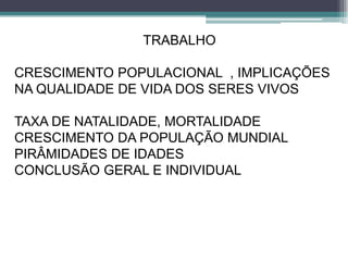 TRABALHO
CRESCIMENTO POPULACIONAL , IMPLICAÇÕES
NA QUALIDADE DE VIDA DOS SERES VIVOS
TAXA DE NATALIDADE, MORTALIDADE
CRESCIMENTO DA POPULAÇÃO MUNDIAL
PIRÂMIDADES DE IDADES
CONCLUSÃO GERAL E INDIVIDUAL
 