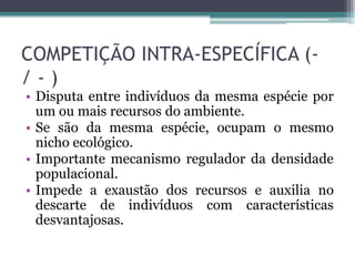 COMPETIÇÃO INTRA-ESPECÍFICA (-
/ - )
• Disputa entre indivíduos da mesma espécie por
um ou mais recursos do ambiente.
• Se são da mesma espécie, ocupam o mesmo
nicho ecológico.
• Importante mecanismo regulador da densidade
populacional.
• Impede a exaustão dos recursos e auxilia no
descarte de indivíduos com características
desvantajosas.
 