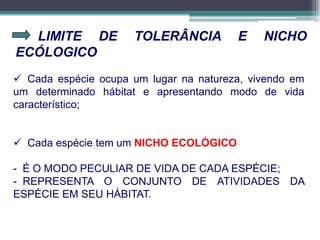 LIMITE DE TOLERÂNCIA E NICHO
ECÓLOGICO
 Cada espécie ocupa um lugar na natureza, vivendo em
um determinado hábitat e apresentando modo de vida
característico;
 Cada espécie tem um NICHO ECOLÓGICO
- É O MODO PECULIAR DE VIDA DE CADA ESPÉCIE;
- REPRESENTA O CONJUNTO DE ATIVIDADES DA
ESPÉCIE EM SEU HÁBITAT.
 