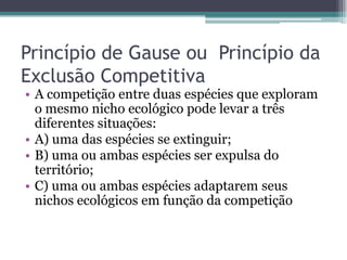 Princípio de Gause ou Princípio da
Exclusão Competitiva
• A competição entre duas espécies que exploram
o mesmo nicho ecológico pode levar a três
diferentes situações:
• A) uma das espécies se extinguir;
• B) uma ou ambas espécies ser expulsa do
território;
• C) uma ou ambas espécies adaptarem seus
nichos ecológicos em função da competição
 