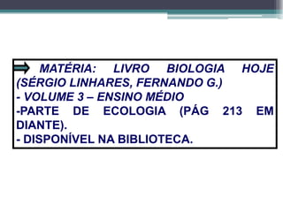 MATÉRIA: LIVRO BIOLOGIA HOJE
(SÉRGIO LINHARES, FERNANDO G.)
- VOLUME 3 – ENSINO MÉDIO
-PARTE DE ECOLOGIA (PÁG 213 EM
DIANTE).
- DISPONÍVEL NA BIBLIOTECA.
 