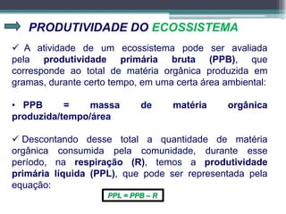 PRODUTIVIDADE DO ECOSSISTEMA
 A atividade de um ecossistema pode ser avaliada
pela produtividade primária bruta (PPB), que
corresponde ao total de matéria orgânica produzida em
gramas, durante certo tempo, em uma certa área ambiental:
• PPB = massa de matéria orgânica
produzida/tempo/área
 Descontando desse total a quantidade de matéria
orgânica consumida pela comunidade, durante esse
período, na respiração (R), temos a produtividade
primária líquida (PPL), que pode ser representada pela
equação:
PPL = PPB – R
 