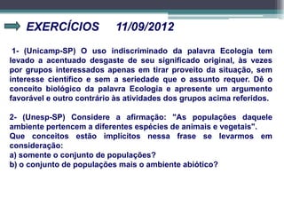 EXERCÍCIOS 11/09/2012
1- (Unicamp-SP) O uso indiscriminado da palavra Ecologia tem
levado a acentuado desgaste de seu significado original, às vezes
por grupos interessados apenas em tirar proveito da situação, sem
interesse científico e sem a seriedade que o assunto requer. Dê o
conceito biológico da palavra Ecologia e apresente um argumento
favorável e outro contrário às atividades dos grupos acima referidos.
2- (Unesp-SP) Considere a afirmação: "As populações daquele
ambiente pertencem a diferentes espécies de animais e vegetais".
Que conceitos estão implícitos nessa frase se levarmos em
consideração:
a) somente o conjunto de populações?
b) o conjunto de populações mais o ambiente abiótico?
 