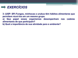 EXERCÍCIOS
3- (USP- SP) Fungos, minhocas e urubus têm hábitos alimentares que
permitem reuni-los em um mesmo grupo.
a) Que papel esses organismos desempenham nas cadeias
alimentares de que participam?
b) Qual a importância de sua atividade para o ambiente?
 