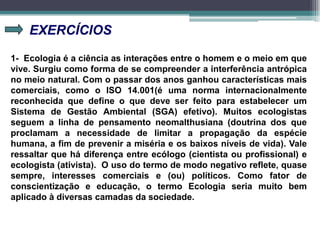 EXERCÍCIOS
1- Ecologia é a ciência as interações entre o homem e o meio em que
vive. Surgiu como forma de se compreender a interferência antrópica
no meio natural. Com o passar dos anos ganhou características mais
comerciais, como o ISO 14.001(é uma norma internacionalmente
reconhecida que define o que deve ser feito para estabelecer um
Sistema de Gestão Ambiental (SGA) efetivo). Muitos ecologistas
seguem a linha de pensamento neomalthusiana (doutrina dos que
proclamam a necessidade de limitar a propagação da espécie
humana, a fim de prevenir a miséria e os baixos níveis de vida). Vale
ressaltar que há diferença entre ecólogo (cientista ou profissional) e
ecologista (ativista). O uso do termo de modo negativo reflete, quase
sempre, interesses comerciais e (ou) políticos. Como fator de
conscientização e educação, o termo Ecologia seria muito bem
aplicado à diversas camadas da sociedade.
 