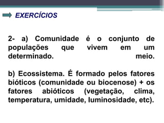 EXERCÍCIOS
2- a) Comunidade é o conjunto de
populações que vivem em um
determinado. meio.
b) Ecossistema. É formado pelos fatores
bióticos (comunidade ou biocenose) + os
fatores abióticos (vegetação, clima,
temperatura, umidade, luminosidade, etc).
 