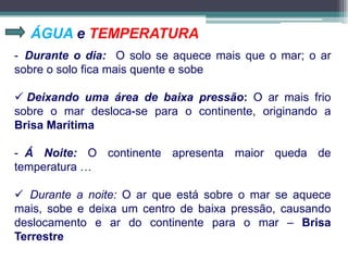 ÁGUA e TEMPERATURA
- Durante o dia: O solo se aquece mais que o mar; o ar
sobre o solo fica mais quente e sobe
 Deixando uma área de baixa pressão: O ar mais frio
sobre o mar desloca-se para o continente, originando a
Brisa Marítima
- Á Noite: O continente apresenta maior queda de
temperatura …
 Durante a noite: O ar que está sobre o mar se aquece
mais, sobe e deixa um centro de baixa pressão, causando
deslocamento e ar do continente para o mar – Brisa
Terrestre
 